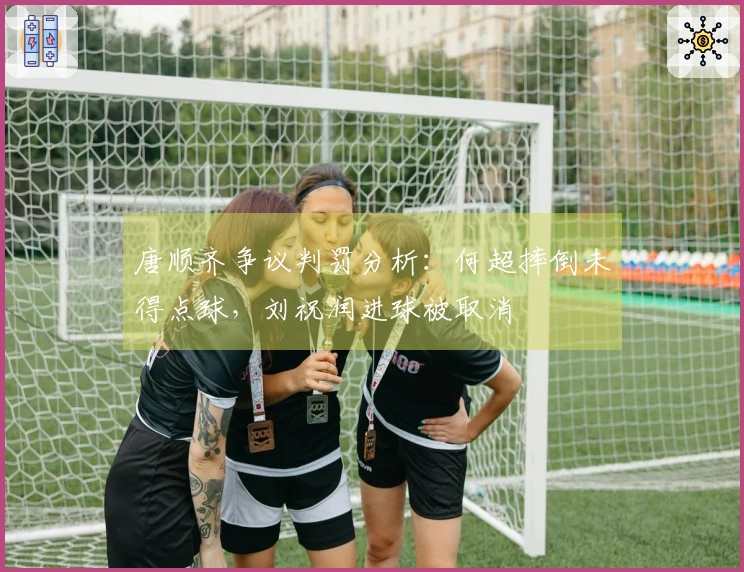 唐顺齐争议判罚分析：何超摔倒未得点球，刘祝润进球被取消