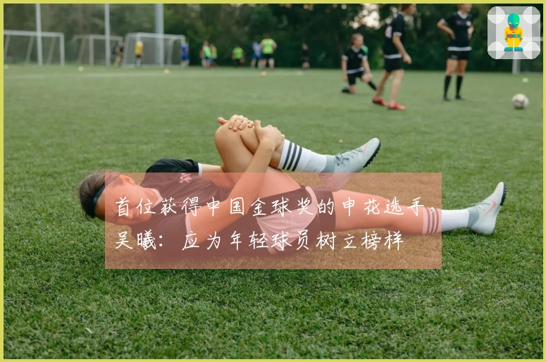 首位获得中国金球奖的申花选手，吴曦：应为年轻球员树立榜样