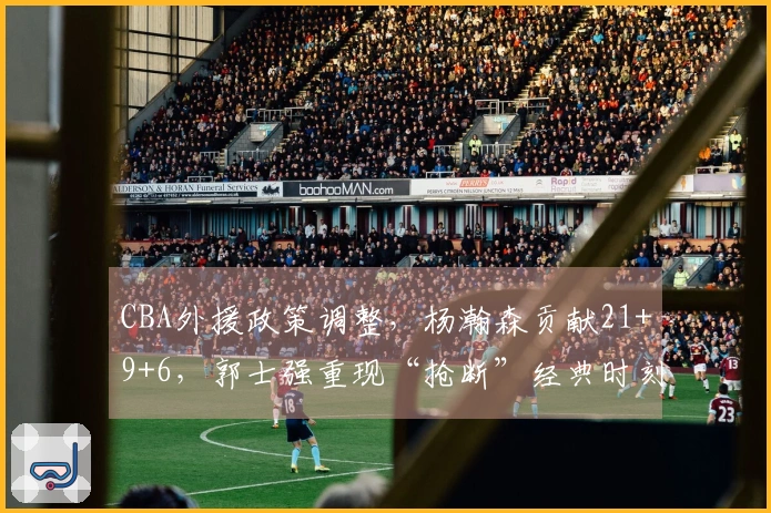 CBA外援政策调整，杨瀚森贡献21+9+6，郭士强重现“抢断”经典时刻