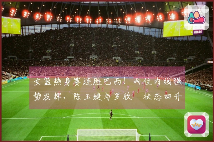 女篮热身赛连胜巴西！两位内线强势发挥，陈玉婕与罗欣棫状态回升，三分命中与失误引人关注