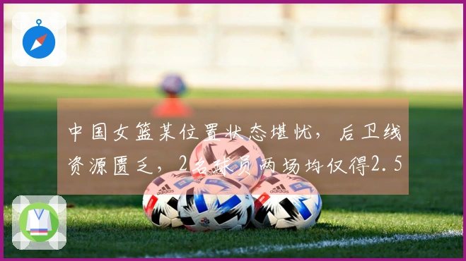 中国女篮某位置状态堪忧，后卫线资源匮乏，2名球员两场均仅得2.5分