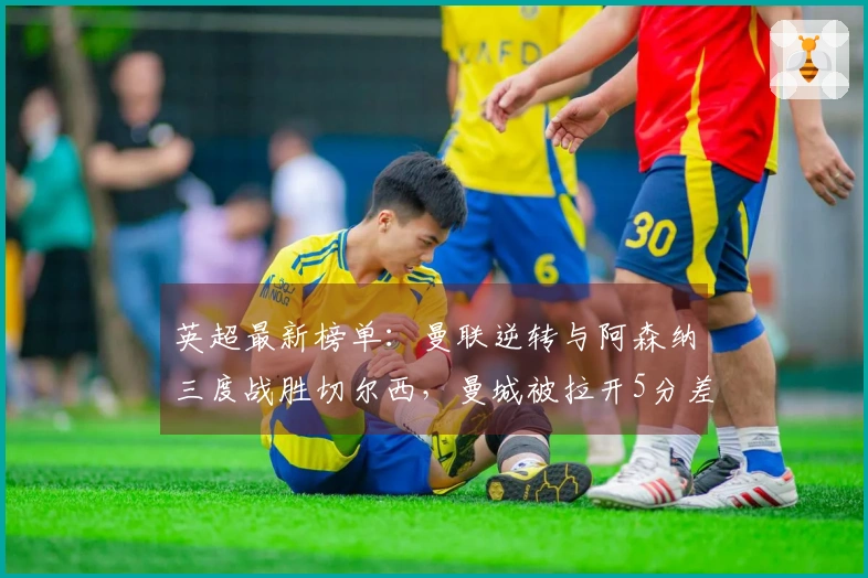 英超最新榜单：曼联逆转与阿森纳三度战胜切尔西，曼城被拉开5分差距