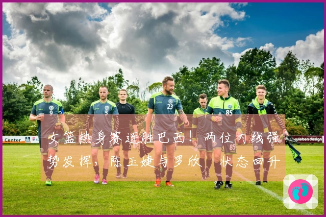 女篮热身赛连胜巴西！两位内线强势发挥，陈玉婕与罗欣棫状态回升，三分命中与失误引人关注