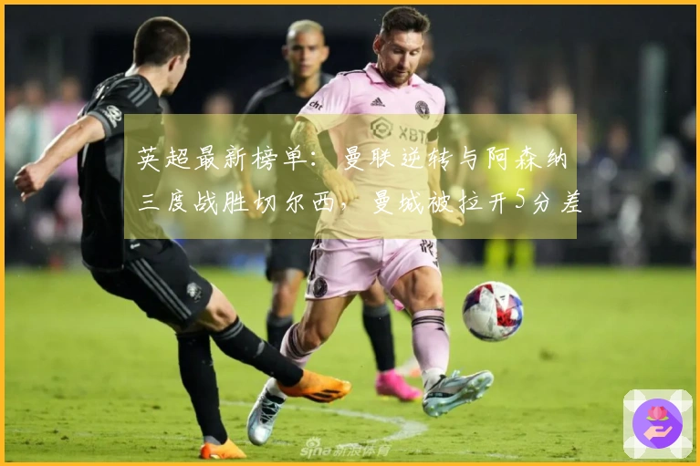 英超最新榜单：曼联逆转与阿森纳三度战胜切尔西，曼城被拉开5分差距