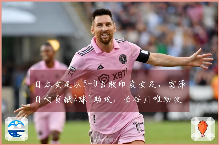 日本女足以5-0击败印度女足，宫泽日向贡献2球1助攻，长谷川唯助攻在列