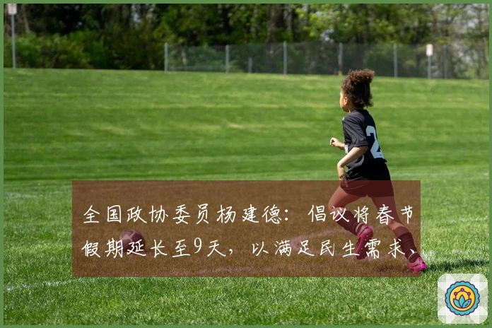 全国政协委员杨建德：倡议将春节假期延长至9天，以满足民生需求、维护休假权利、促进消费活力、缓解春运压力