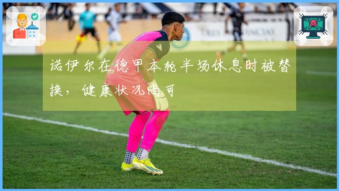 诺伊尔在德甲本轮半场休息时被替换，健康状况尚可