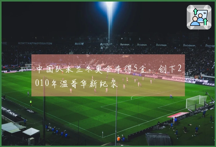 中国队米兰冬奥会夺得5金，创下2010年温哥华新纪录