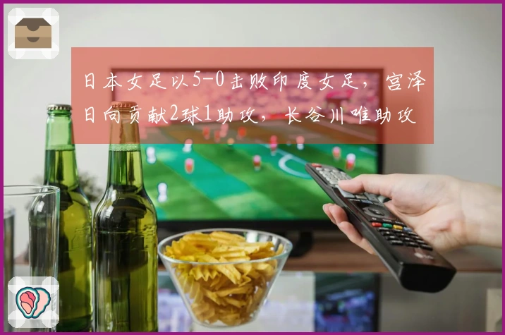 日本女足以5-0击败印度女足，宫泽日向贡献2球1助攻，长谷川唯助攻在列
