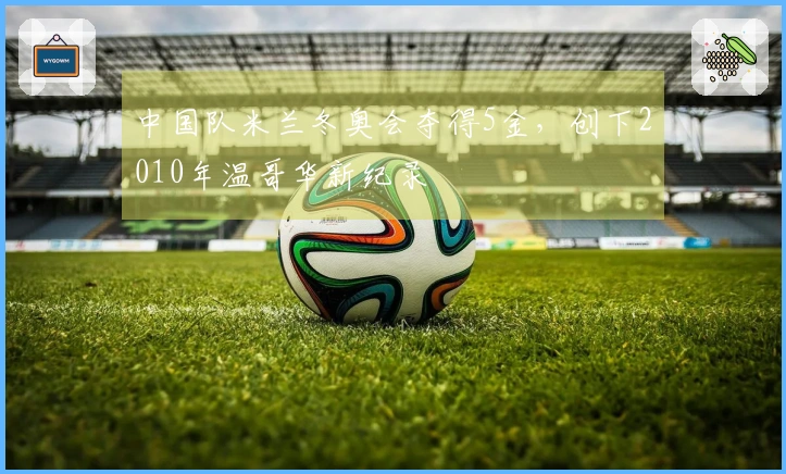 中国队米兰冬奥会夺得5金，创下2010年温哥华新纪录