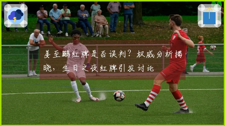 姜至鹏红牌是否误判？权威分析揭晓，生日之夜红牌引发讨论