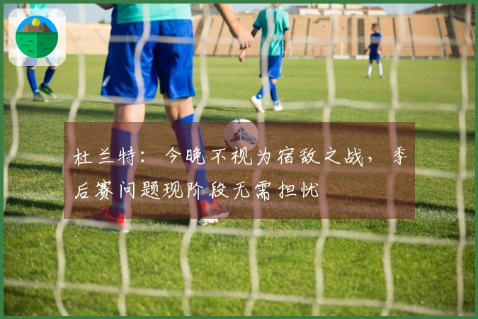 杜兰特：今晚不视为宿敌之战，季后赛问题现阶段无需担忧