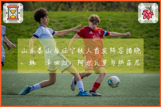 山东泰山与辽宁铁人首发阵容揭晓，韩镕泽回归，阿尔瓦罗与热菲尼奥首次亮相！