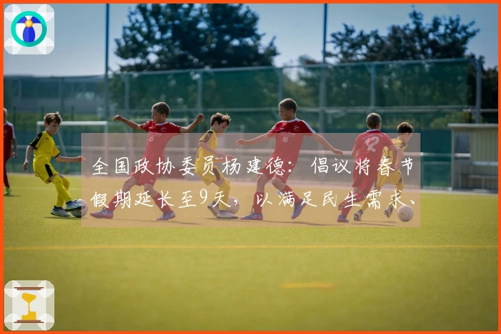 全国政协委员杨建德：倡议将春节假期延长至9天，以满足民生需求、维护休假权利、促进消费活力、缓解春运压力