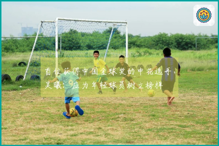 首位获得中国金球奖的申花选手，吴曦：应为年轻球员树立榜样